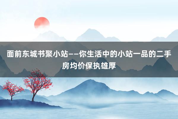 面前东城书聚小站——你生活中的小站一品的二手房均价保执雄厚
